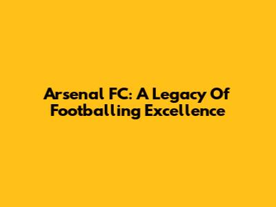 Arsenal FC: A Legacy Of Footballing Excellence