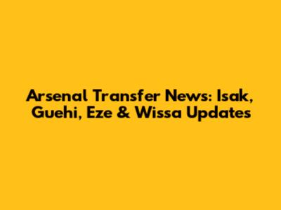 Arsenal Transfer News: Isak, Guehi, Eze & Wissa Updates