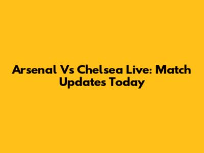 Arsenal Vs Chelsea Live: Match Updates Today