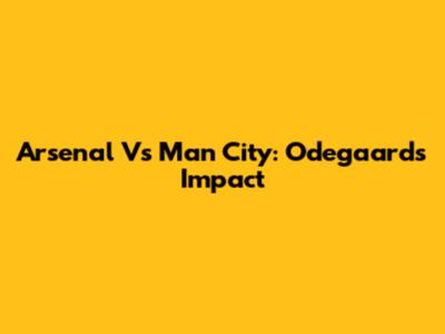 Arsenal Vs Man City: Odegaard's Impact