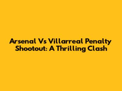 Arsenal Vs Villarreal Penalty Shootout: A Thrilling Clash