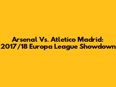 Arsenal Vs. Atletico Madrid: 2017/18 Europa League Showdown