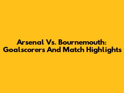 Arsenal Vs. Bournemouth: Goalscorers And Match Highlights