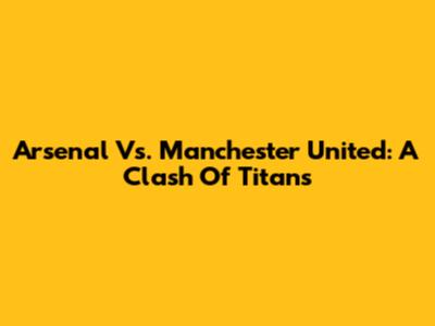 Arsenal Vs. Manchester United: A Clash Of Titans
