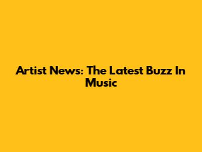 Artist News: The Latest Buzz In Music