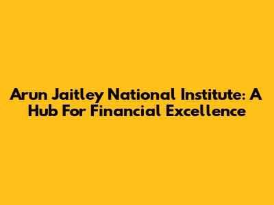 Arun Jaitley National Institute: A Hub For Financial Excellence