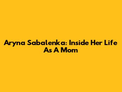 Aryna Sabalenka: Inside Her Life As A Mom