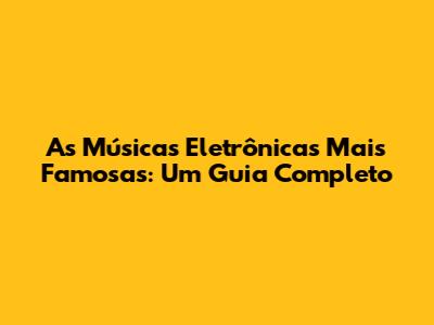 As Músicas Eletrônicas Mais Famosas: Um Guia Completo