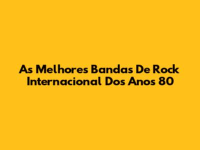 As Melhores Bandas De Rock Internacional Dos Anos 80