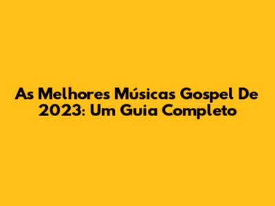 As Melhores Músicas Gospel De 2023: Um Guia Completo