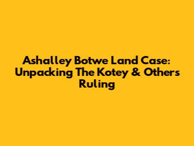 Ashalley Botwe Land Case: Unpacking The Kotey & Others Ruling