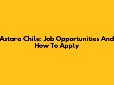 Astara Chile: Job Opportunities And How To Apply