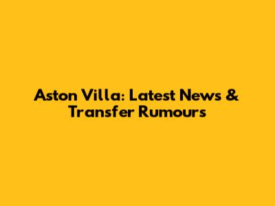 Aston Villa: Latest News & Transfer Rumours