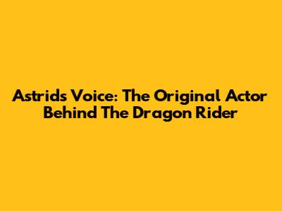 Astrid's Voice: The Original Actor Behind The Dragon Rider