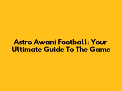 Astro Awani Football: Your Ultimate Guide To The Game