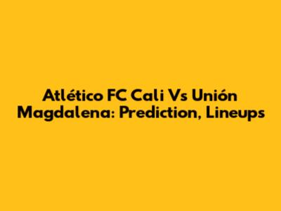 Atlético FC Cali Vs Unión Magdalena: Prediction, Lineups