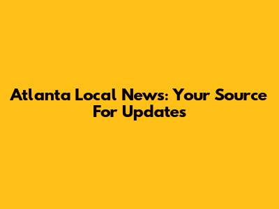 Atlanta Local News: Your Source For Updates