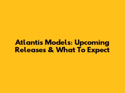 Atlantis Models: Upcoming Releases & What To Expect