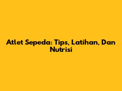 Atlet Sepeda: Tips, Latihan, Dan Nutrisi