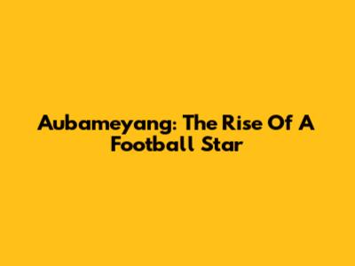 Aubameyang: The Rise Of A Football Star