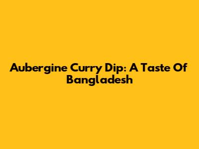 Aubergine Curry Dip: A Taste Of Bangladesh