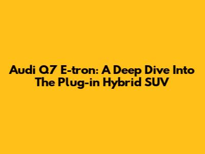 Audi Q7 E-tron: A Deep Dive Into The Plug-in Hybrid SUV