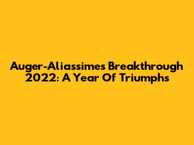 Auger-Aliassime's Breakthrough 2022: A Year Of Triumphs