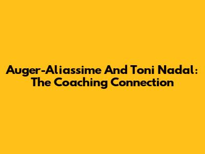 Auger-Aliassime And Toni Nadal: The Coaching Connection