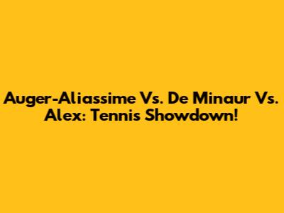 Auger-Aliassime Vs. De Minaur Vs. Alex: Tennis Showdown!