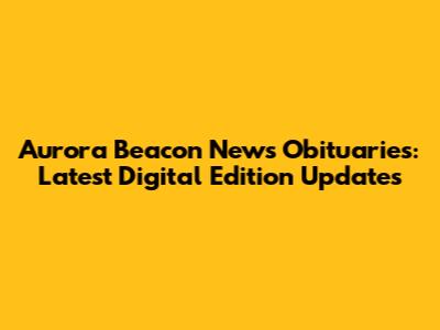 Aurora Beacon News Obituaries: Latest Digital Edition Updates