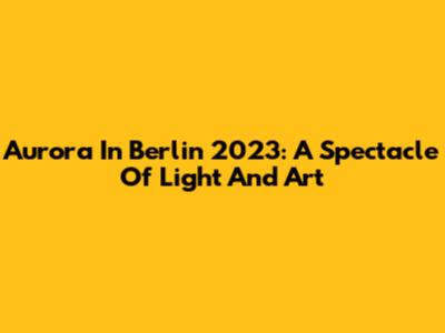 Aurora In Berlin 2023: A Spectacle Of Light And Art