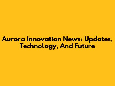 Aurora Innovation News: Updates, Technology, And Future