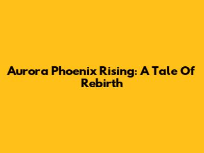 Aurora Phoenix Rising: A Tale Of Rebirth