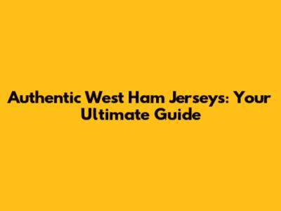 Authentic West Ham Jerseys: Your Ultimate Guide