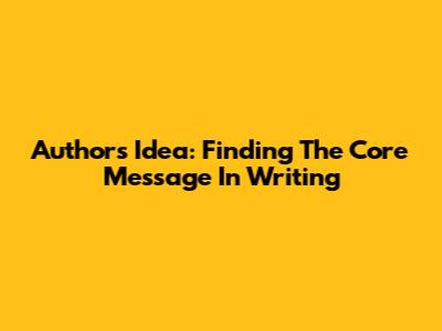Author's Idea: Finding The Core Message In Writing