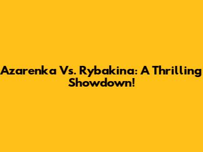 Azarenka Vs. Rybakina: A Thrilling Showdown!