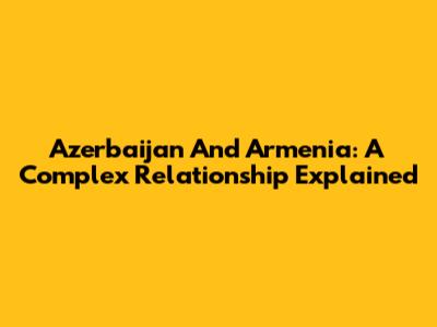 Azerbaijan And Armenia: A Complex Relationship Explained