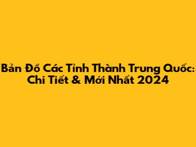 Bản Đồ Các Tỉnh Thành Trung Quốc: Chi Tiết & Mới Nhất 2024