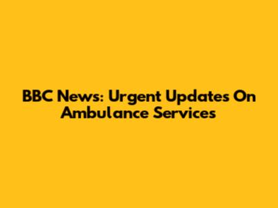 BBC News: Urgent Updates On Ambulance Services