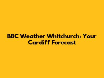 BBC Weather Whitchurch: Your Cardiff Forecast