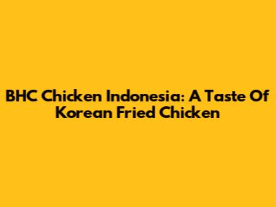 BHC Chicken Indonesia: A Taste Of Korean Fried Chicken
