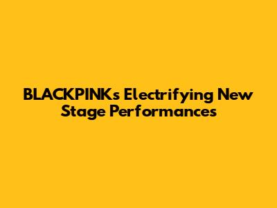 BLACKPINK's Electrifying New Stage Performances