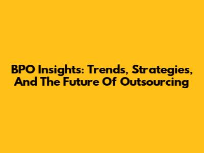 BPO Insights: Trends, Strategies, And The Future Of Outsourcing