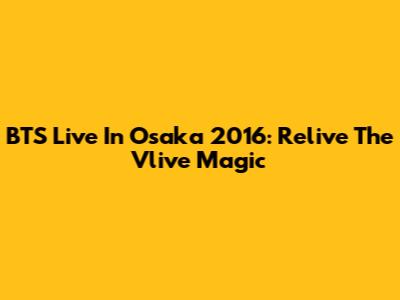 BTS Live In Osaka 2016: Relive The Vlive Magic