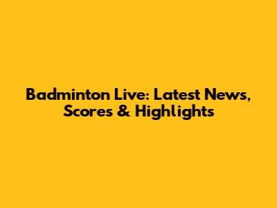 Badminton Live: Latest News, Scores & Highlights