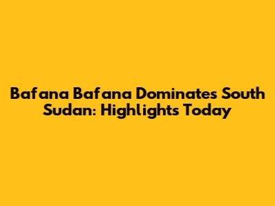 Bafana Bafana Dominates South Sudan: Highlights Today