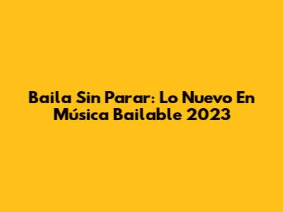 Baila Sin Parar: Lo Nuevo En Música Bailable 2023
