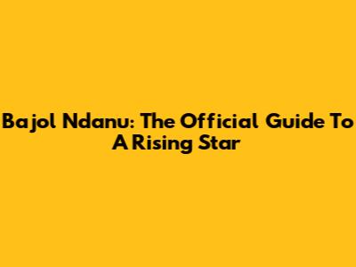 Bajol Ndanu: The Official Guide To A Rising Star
