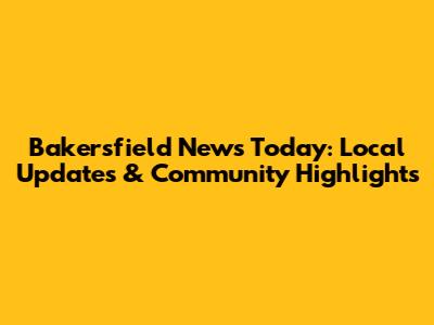 Bakersfield News Today: Local Updates & Community Highlights