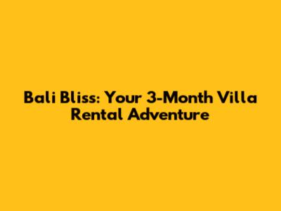 Bali Bliss: Your 3-Month Villa Rental Adventure